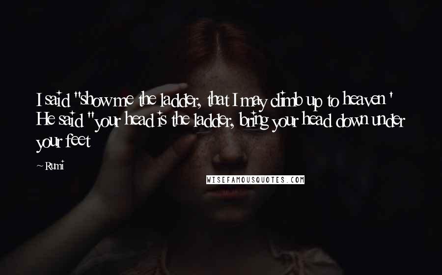 Rumi Quotes: I said "show me the ladder, that I may climb up to heaven ' He said "your head is the ladder, bring your head down under your feet