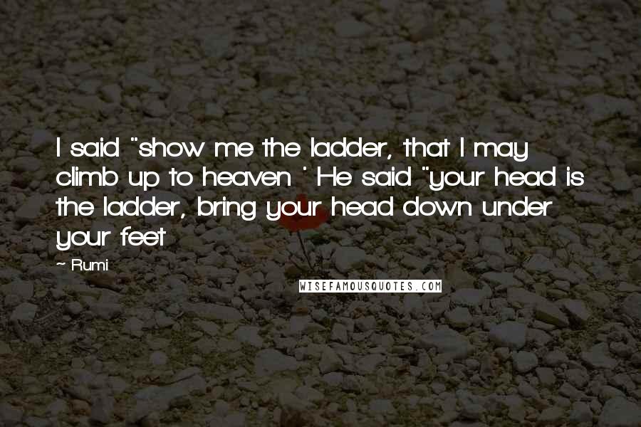 Rumi Quotes: I said "show me the ladder, that I may climb up to heaven ' He said "your head is the ladder, bring your head down under your feet