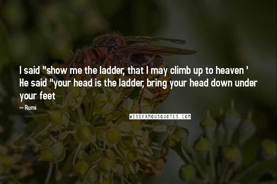 Rumi Quotes: I said "show me the ladder, that I may climb up to heaven ' He said "your head is the ladder, bring your head down under your feet
