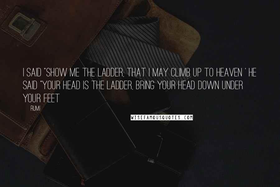 Rumi Quotes: I said "show me the ladder, that I may climb up to heaven ' He said "your head is the ladder, bring your head down under your feet
