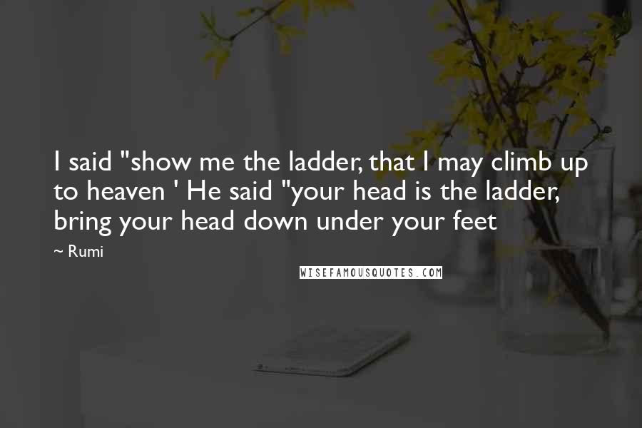 Rumi Quotes: I said "show me the ladder, that I may climb up to heaven ' He said "your head is the ladder, bring your head down under your feet