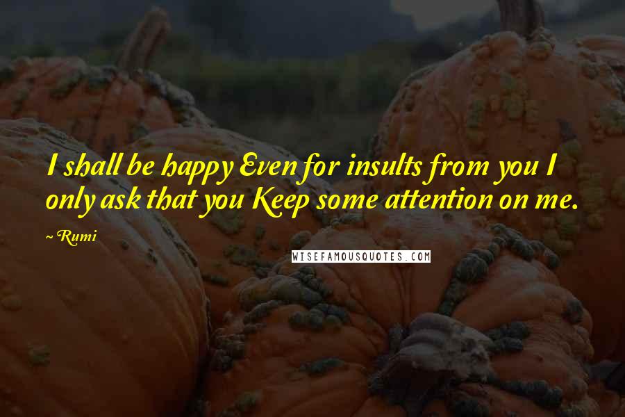 Rumi Quotes: I shall be happy Even for insults from you I only ask that you Keep some attention on me.
