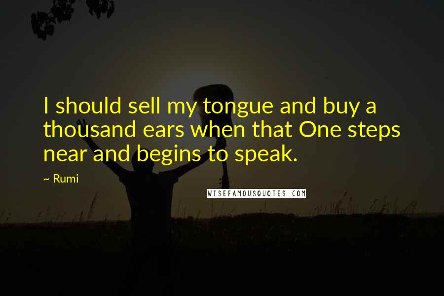 Rumi Quotes: I should sell my tongue and buy a thousand ears when that One steps near and begins to speak.