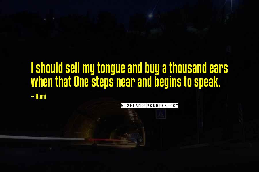 Rumi Quotes: I should sell my tongue and buy a thousand ears when that One steps near and begins to speak.