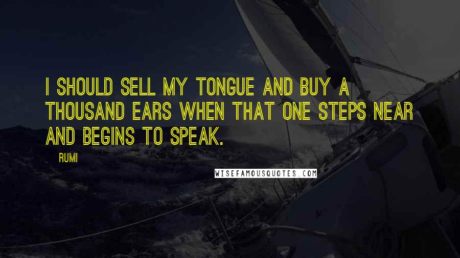 Rumi Quotes: I should sell my tongue and buy a thousand ears when that One steps near and begins to speak.