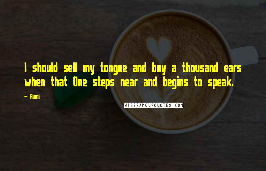 Rumi Quotes: I should sell my tongue and buy a thousand ears when that One steps near and begins to speak.