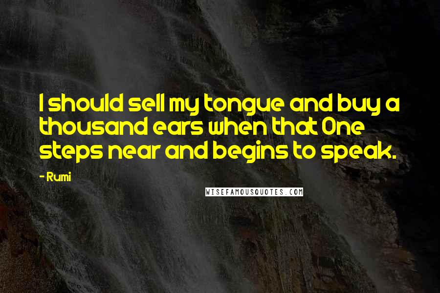 Rumi Quotes: I should sell my tongue and buy a thousand ears when that One steps near and begins to speak.