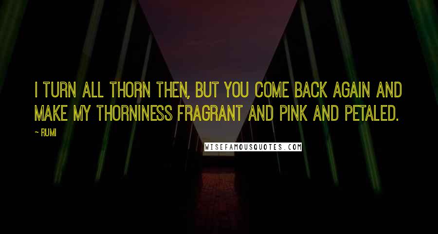 Rumi Quotes: I turn all thorn then, but you come back again and make my thorniness fragrant and pink and petaled.