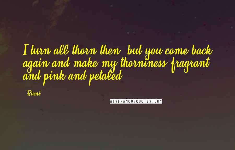 Rumi Quotes: I turn all thorn then, but you come back again and make my thorniness fragrant and pink and petaled.