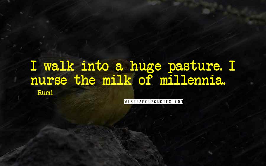 Rumi Quotes: I walk into a huge pasture. I nurse the milk of millennia.