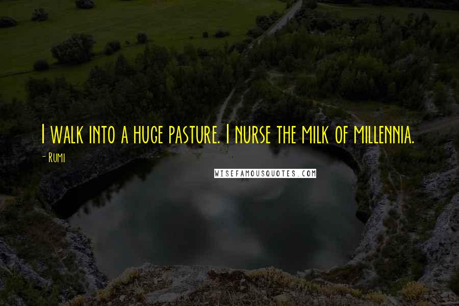 Rumi Quotes: I walk into a huge pasture. I nurse the milk of millennia.