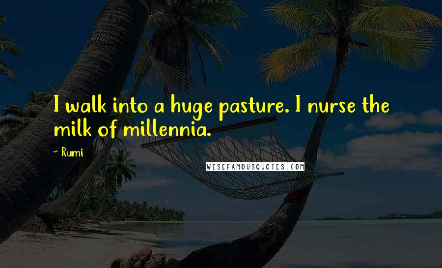 Rumi Quotes: I walk into a huge pasture. I nurse the milk of millennia.