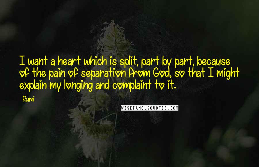 Rumi Quotes: I want a heart which is split, part by part, because of the pain of separation from God, so that I might explain my longing and complaint to it.