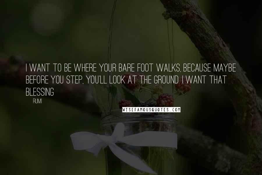 Rumi Quotes: I want to be where your bare foot walks, because maybe before you step, you'll look at the ground. I want that blessing