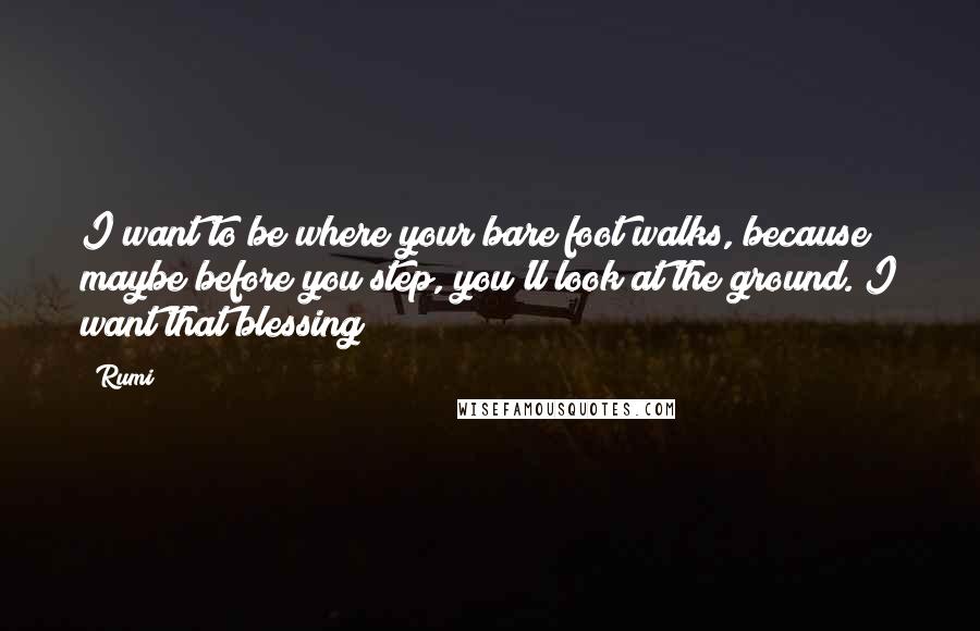 Rumi Quotes: I want to be where your bare foot walks, because maybe before you step, you'll look at the ground. I want that blessing