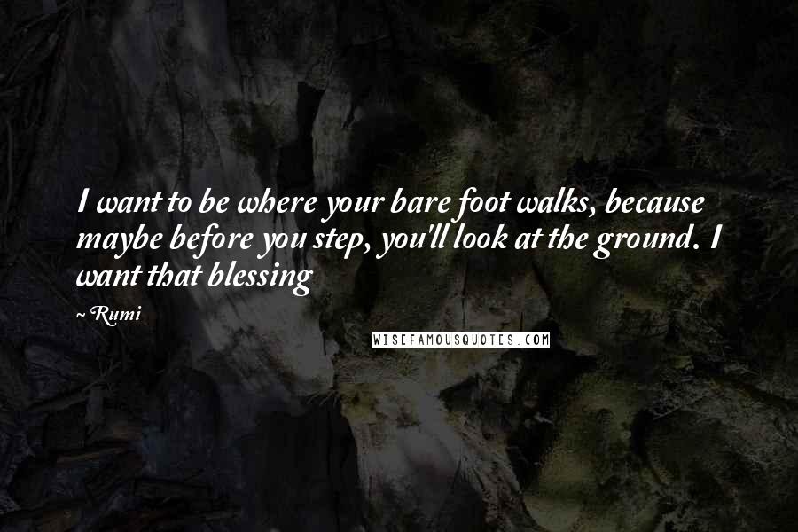 Rumi Quotes: I want to be where your bare foot walks, because maybe before you step, you'll look at the ground. I want that blessing