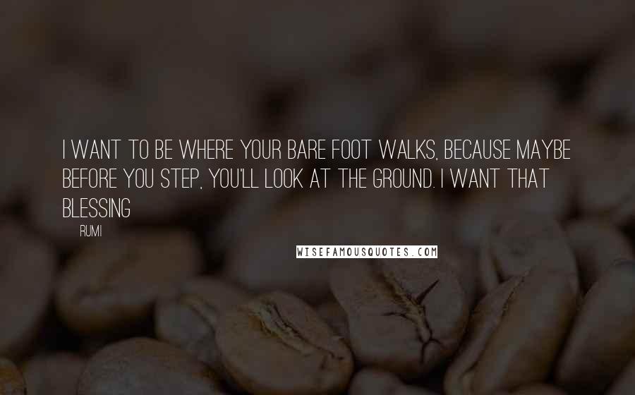 Rumi Quotes: I want to be where your bare foot walks, because maybe before you step, you'll look at the ground. I want that blessing
