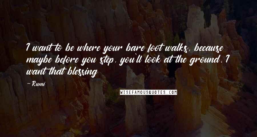 Rumi Quotes: I want to be where your bare foot walks, because maybe before you step, you'll look at the ground. I want that blessing