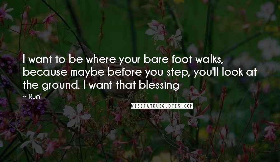 Rumi Quotes: I want to be where your bare foot walks, because maybe before you step, you'll look at the ground. I want that blessing