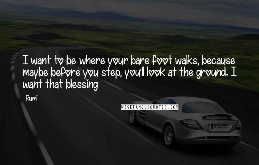 Rumi Quotes: I want to be where your bare foot walks, because maybe before you step, you'll look at the ground. I want that blessing