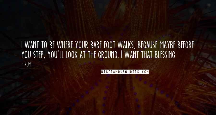 Rumi Quotes: I want to be where your bare foot walks, because maybe before you step, you'll look at the ground. I want that blessing