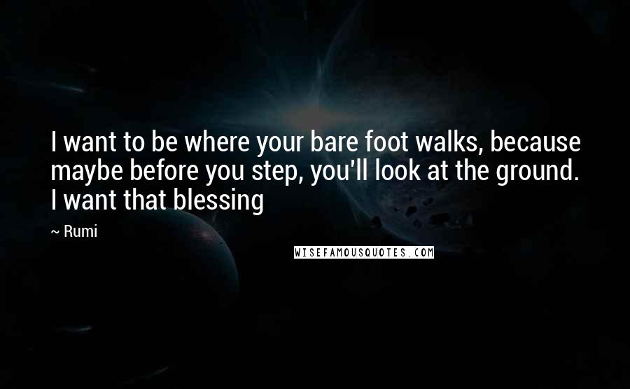 Rumi Quotes: I want to be where your bare foot walks, because maybe before you step, you'll look at the ground. I want that blessing