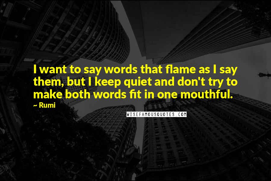 Rumi Quotes: I want to say words that flame as I say them, but I keep quiet and don't try to make both words fit in one mouthful.