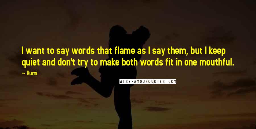 Rumi Quotes: I want to say words that flame as I say them, but I keep quiet and don't try to make both words fit in one mouthful.