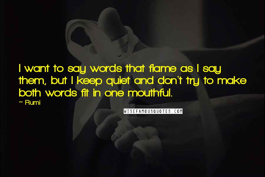 Rumi Quotes: I want to say words that flame as I say them, but I keep quiet and don't try to make both words fit in one mouthful.