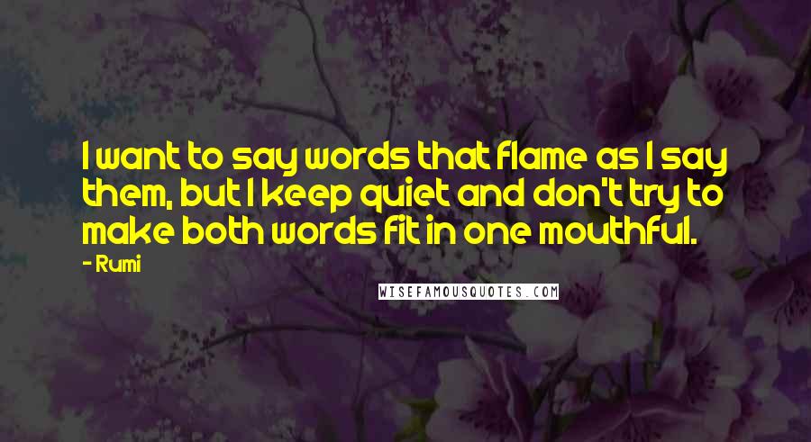 Rumi Quotes: I want to say words that flame as I say them, but I keep quiet and don't try to make both words fit in one mouthful.