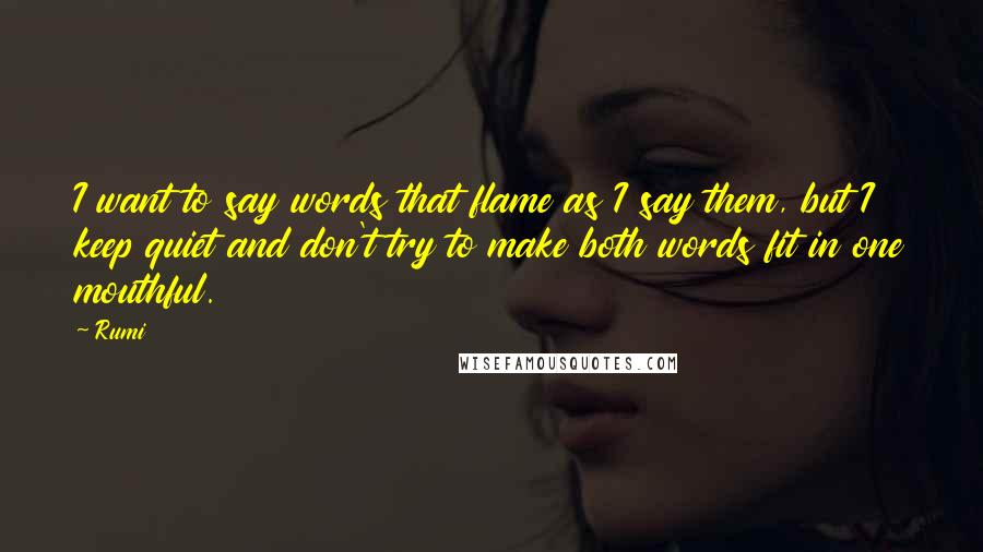Rumi Quotes: I want to say words that flame as I say them, but I keep quiet and don't try to make both words fit in one mouthful.