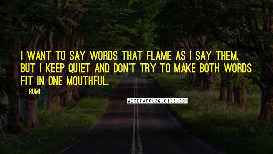 Rumi Quotes: I want to say words that flame as I say them, but I keep quiet and don't try to make both words fit in one mouthful.