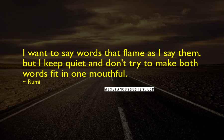 Rumi Quotes: I want to say words that flame as I say them, but I keep quiet and don't try to make both words fit in one mouthful.
