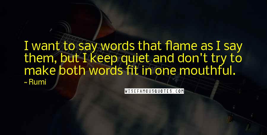 Rumi Quotes: I want to say words that flame as I say them, but I keep quiet and don't try to make both words fit in one mouthful.