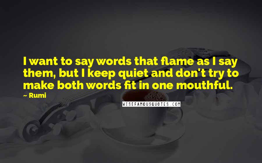 Rumi Quotes: I want to say words that flame as I say them, but I keep quiet and don't try to make both words fit in one mouthful.
