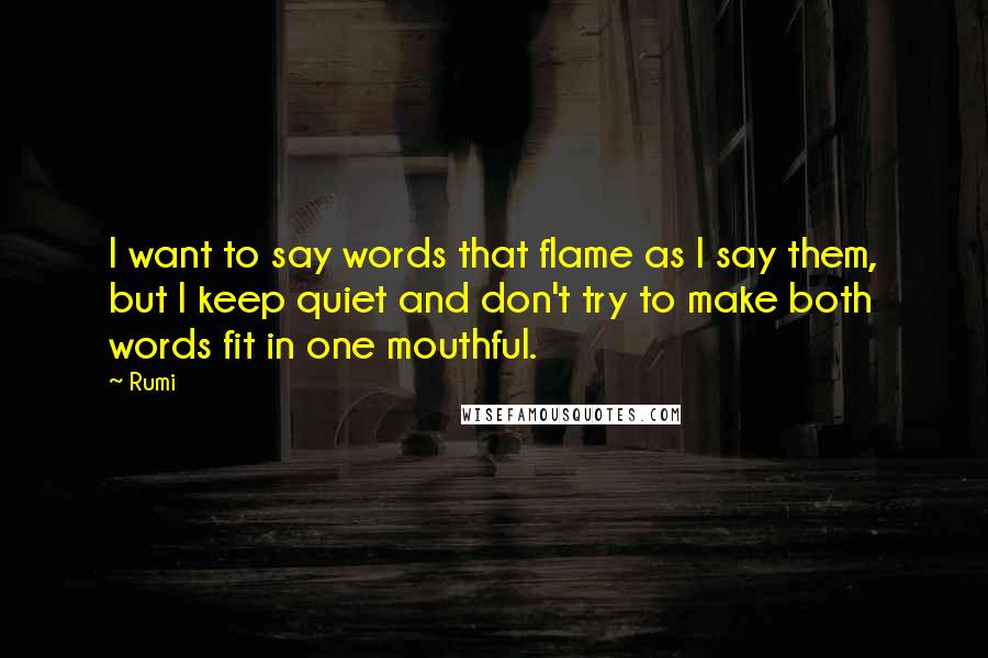 Rumi Quotes: I want to say words that flame as I say them, but I keep quiet and don't try to make both words fit in one mouthful.