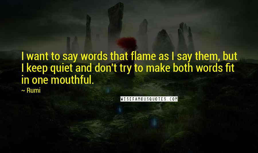 Rumi Quotes: I want to say words that flame as I say them, but I keep quiet and don't try to make both words fit in one mouthful.