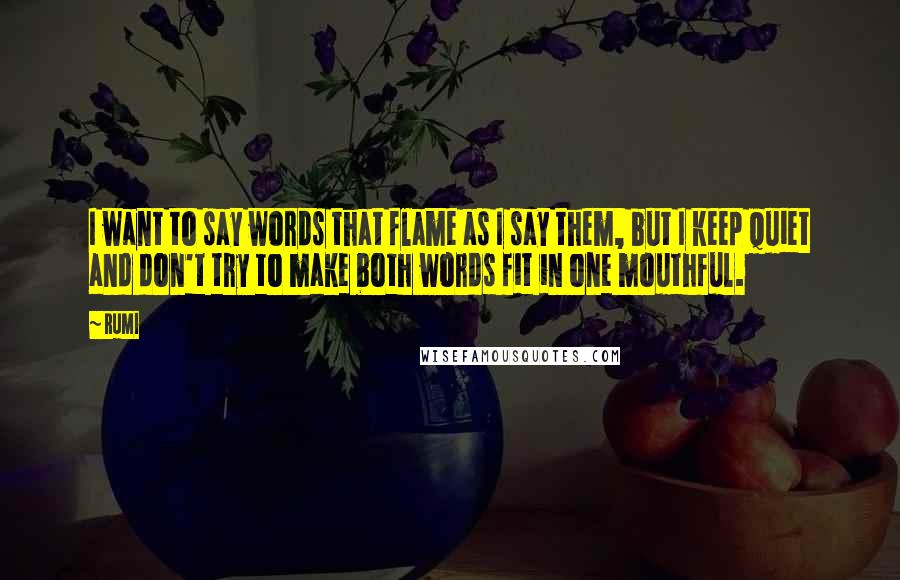 Rumi Quotes: I want to say words that flame as I say them, but I keep quiet and don't try to make both words fit in one mouthful.