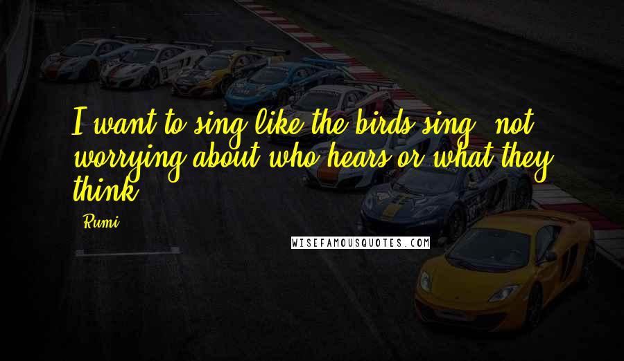 Rumi Quotes: I want to sing like the birds sing, not worrying about who hears or what they think.