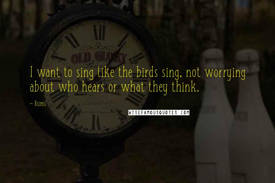 Rumi Quotes: I want to sing like the birds sing, not worrying about who hears or what they think.