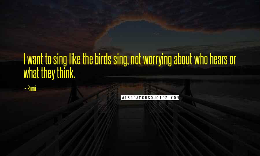 Rumi Quotes: I want to sing like the birds sing, not worrying about who hears or what they think.