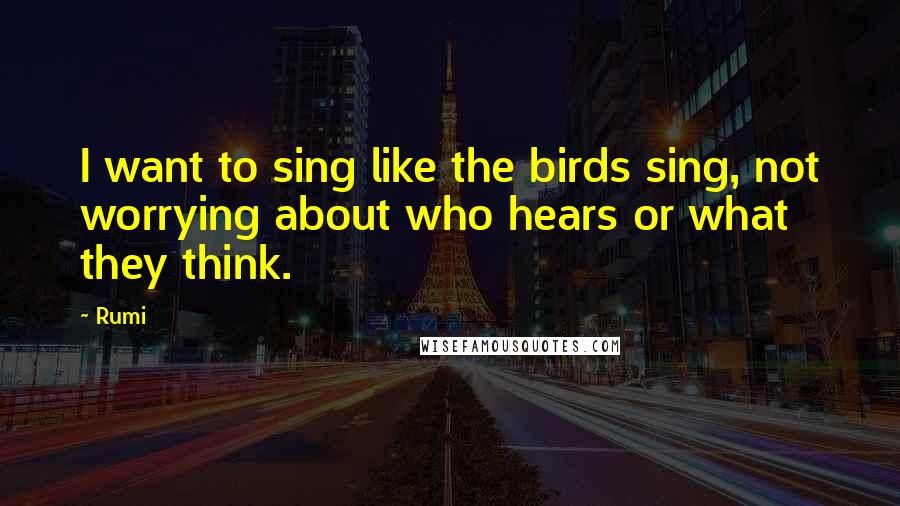 Rumi Quotes: I want to sing like the birds sing, not worrying about who hears or what they think.