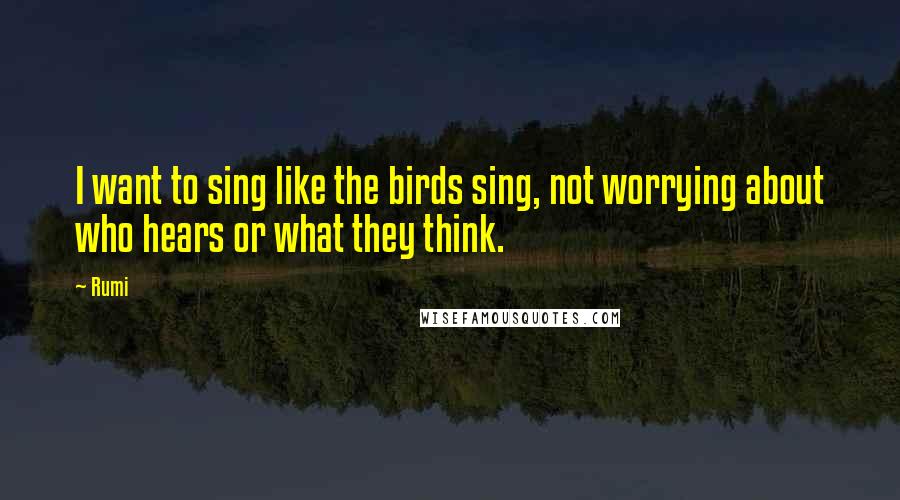 Rumi Quotes: I want to sing like the birds sing, not worrying about who hears or what they think.