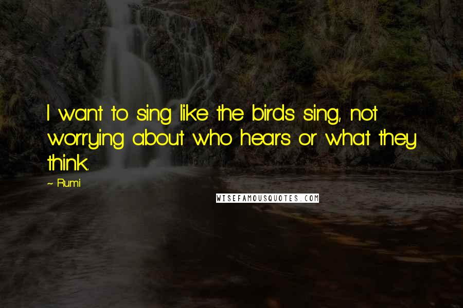 Rumi Quotes: I want to sing like the birds sing, not worrying about who hears or what they think.