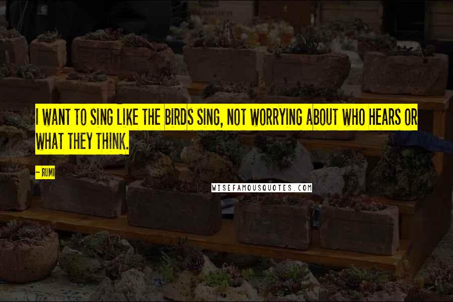 Rumi Quotes: I want to sing like the birds sing, not worrying about who hears or what they think.