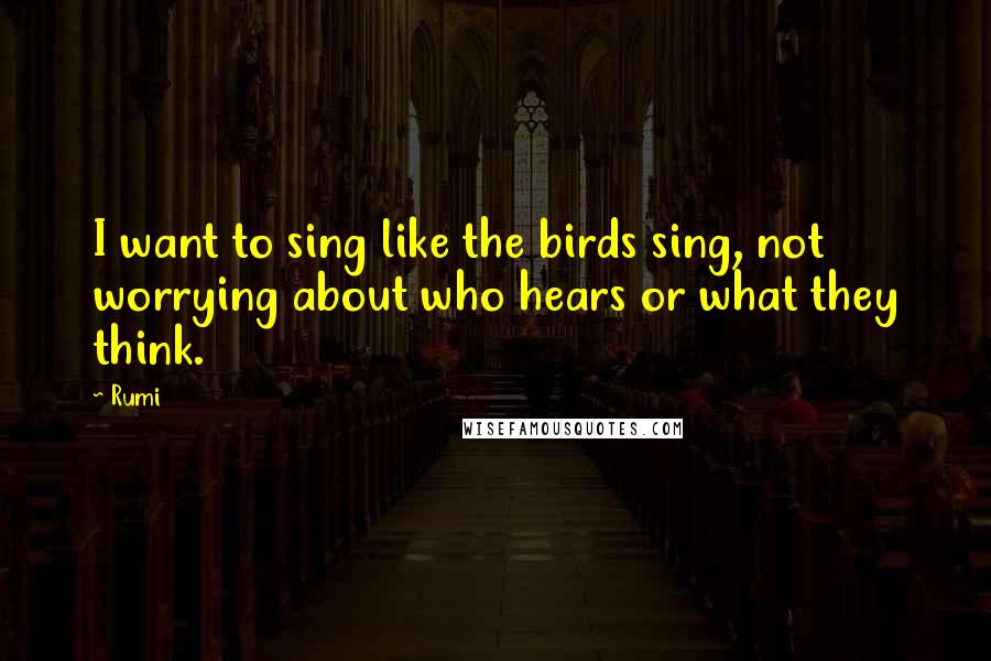 Rumi Quotes: I want to sing like the birds sing, not worrying about who hears or what they think.