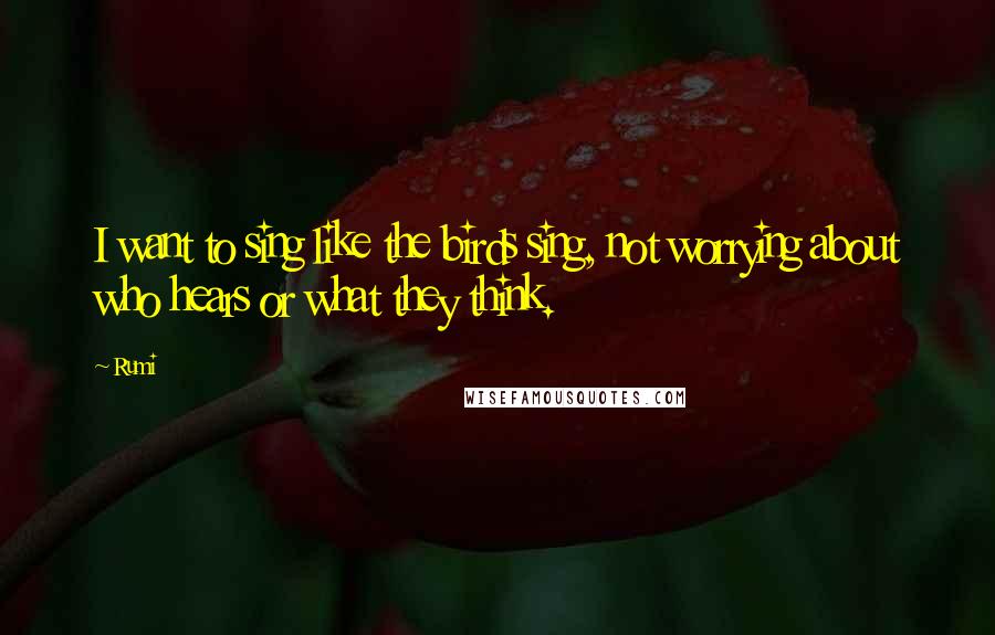 Rumi Quotes: I want to sing like the birds sing, not worrying about who hears or what they think.