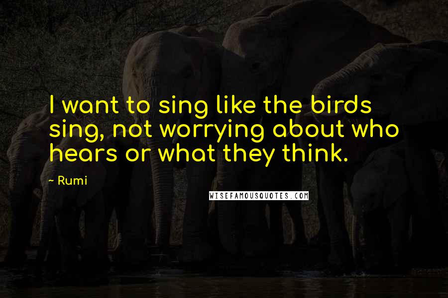 Rumi Quotes: I want to sing like the birds sing, not worrying about who hears or what they think.