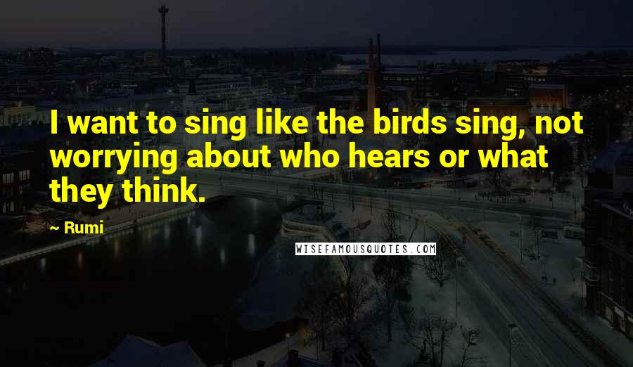 Rumi Quotes: I want to sing like the birds sing, not worrying about who hears or what they think.