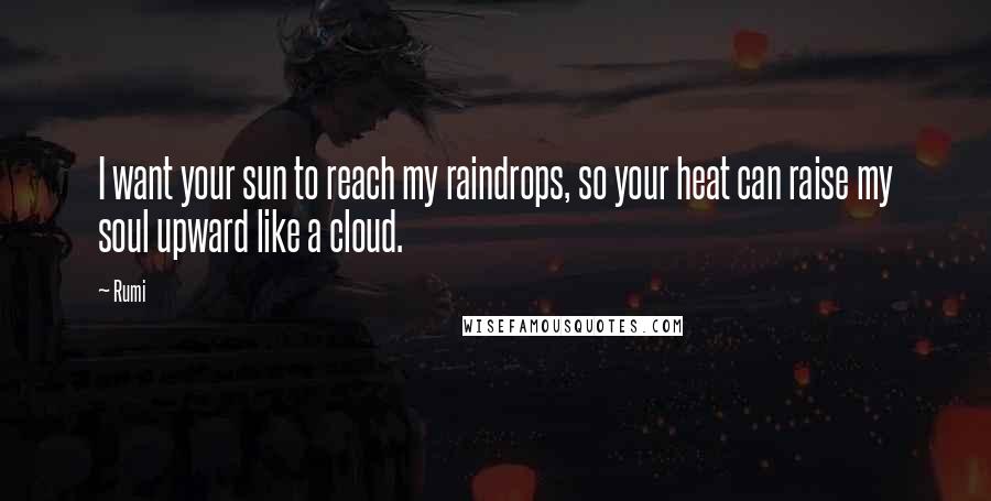 Rumi Quotes: I want your sun to reach my raindrops, so your heat can raise my soul upward like a cloud.